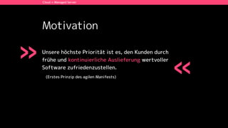 Motivation
Unsere höchste Priorität ist es, den Kunden durch
frühe und kontinuierliche Auslieferung wertvoller
Software zufriedenzustellen.
(Erstes Prinzip des agilen Manifests)
Cloud + Managed Server
»
«
 