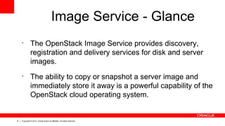 10 Copyright © 2013, Oracle and/or its affiliates. All rights reserved.
Image Service - Glance
•
The OpenStack Image Service provides discovery,
registration and delivery services for disk and server
images.
•
The ability to copy or snapshot a server image and
immediately store it away is a powerful capability of the
OpenStack cloud operating system.
 