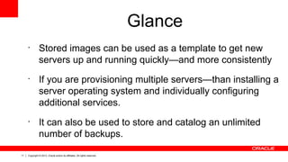 11 Copyright © 2013, Oracle and/or its affiliates. All rights reserved.
Glance
•
Stored images can be used as a template to get new
servers up and running quickly—and more consistently
•
If you are provisioning multiple servers—than installing a
server operating system and individually configuring
additional services.
•
It can also be used to store and catalog an unlimited
number of backups.
 