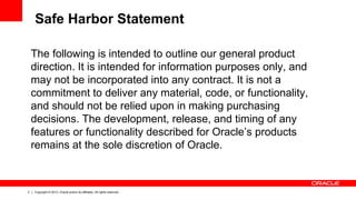 2 Copyright © 2013, Oracle and/or its affiliates. All rights reserved.
The following is intended to outline our general product
direction. It is intended for information purposes only, and
may not be incorporated into any contract. It is not a
commitment to deliver any material, code, or functionality,
and should not be relied upon in making purchasing
decisions. The development, release, and timing of any
features or functionality described for Oracle’s products
remains at the sole discretion of Oracle.
Safe Harbor Statement
 