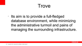 29 Copyright © 2013, Oracle and/or its affiliates. All rights reserved.
Trove
•
Its aim is to provide a full-fledged
database environment, while minimizing
the administrative turmoil and pains of
managing the surrounding infrastructure.
 