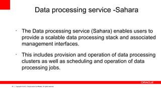 30 Copyright © 2013, Oracle and/or its affiliates. All rights reserved.
Data processing service -Sahara
•
The Data processing service (Sahara) enables users to
provide a scalable data processing stack and associated
management interfaces.
•
This includes provision and operation of data processing
clusters as well as scheduling and operation of data
processing jobs.
 
