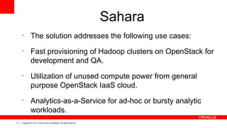 31 Copyright © 2013, Oracle and/or its affiliates. All rights reserved.
Sahara
•
The solution addresses the following use cases:
•
Fast provisioning of Hadoop clusters on OpenStack for
development and QA.
•
Utilization of unused compute power from general
purpose OpenStack IaaS cloud.
•
Analytics-as-a-Service for ad-hoc or bursty analytic
workloads.
 