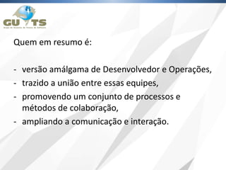 Quem em resumo é:
- versão amálgama de Desenvolvedor e Operações,
- trazido a união entre essas equipes,
- promovendo um conjunto de processos e
métodos de colaboração,
- ampliando a comunicação e interação.
 
