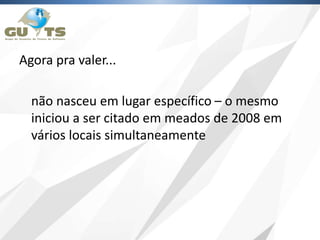 Agora pra valer...
não nasceu em lugar específico – o mesmo
iniciou a ser citado em meados de 2008 em
vários locais simultaneamente
 