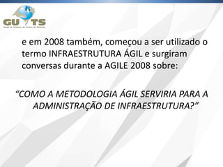 e em 2008 também, começou a ser utilizado o
termo INFRAESTRUTURA ÁGIL e surgiram
conversas durante a AGILE 2008 sobre:
“COMO A METODOLOGIA ÁGIL SERVIRIA PARA A
ADMINISTRAÇÃO DE INFRAESTRUTURA?”
 