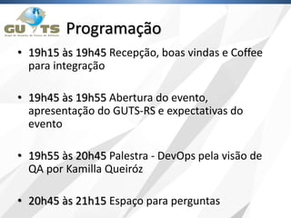 Programação
• 19h15 às 19h45 Recepção, boas vindas e Coffee
para integração
• 19h45 às 19h55 Abertura do evento,
apresentação do GUTS-RS e expectativas do
evento
• 19h55 às 20h45 Palestra - DevOps pela visão de
QA por Kamilla Queiróz
• 20h45 às 21h15 Espaço para perguntas
 