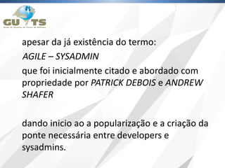 apesar da já existência do termo:
AGILE – SYSADMIN
que foi inicialmente citado e abordado com
propriedade por PATRICK DEBOIS e ANDREW
SHAFER
dando inicio ao a popularização e a criação da
ponte necessária entre developers e
sysadmins.
 