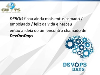 DEBOIS ficou ainda mais entusiasmado /
empolgado / feliz da vida e nasceu
então a ideia de um encontro chamado de
DevOpsDays
 
