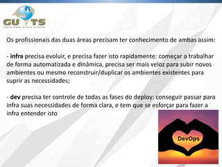 Os profissionais das duas áreas precisam ter conhecimento de ambas assim:
- infra precisa evoluir, e precisa fazer isto rapidamente: começar a trabalhar
de forma automatizada e dinâmica, precisa ser mais veloz para subir novos
ambientes ou mesmo reconstruir/duplicar os ambientes existentes para
suprir as necessidades;
- dev precisa ter controle de todas as fases do deploy: conseguir passar para
infra suas necessidades de forma clara, e tem que se esforçar para fazer a
infra entender isto
 