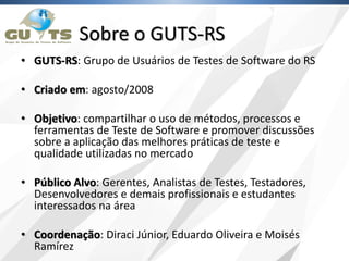 Sobre o GUTS-RS
• GUTS-RS: Grupo de Usuários de Testes de Software do RS
• Criado em: agosto/2008
• Objetivo: compartilhar o uso de métodos, processos e
ferramentas de Teste de Software e promover discussões
sobre a aplicação das melhores práticas de teste e
qualidade utilizadas no mercado
• Público Alvo: Gerentes, Analistas de Testes, Testadores,
Desenvolvedores e demais profissionais e estudantes
interessados na área
• Coordenação: Diraci Júnior, Eduardo Oliveira e Moisés
Ramírez
 