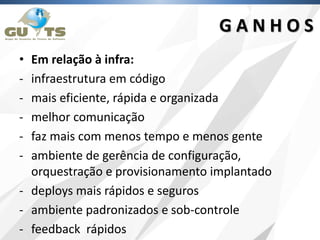 • Em relação à infra:
- infraestrutura em código
- mais eficiente, rápida e organizada
- melhor comunicação
- faz mais com menos tempo e menos gente
- ambiente de gerência de configuração,
orquestração e provisionamento implantado
- deploys mais rápidos e seguros
- ambiente padronizados e sob-controle
- feedback rápidos
G A N H O S
 