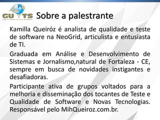 Sobre a palestrante
Kamilla Queiróz é analista de qualidade e teste
de software na NeoGrid, articulista e entusiasta
de TI.
Graduada em Análise e Desenvolvimento de
Sistemas e Jornalismo,natural de Fortaleza - CE,
sempre em busca de novidades instigantes e
desafiadoras.
Participante ativa de grupos voltados para a
melhoria e disseminação dos tocantes de Teste e
Qualidade de Software e Novas Tecnologias.
Responsável pelo MihQueiroz.com.br.
 