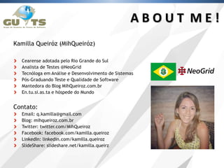 Kamilla Queiróz (MihQueiróz)
Cearense adotada pelo Rio Grande do Sul
Analista de Testes @NeoGrid
Tecnóloga em Análise e Desenvolvimento de Sistemas
Pós-Graduando Teste e Qualidade de Software
Mantedora do Blog MihQueiroz.com.br
En.tu.si.as.ta e hóspede do Mundo
Contato:
Email: q.kamilla@gmail.com
Blog: mihqueiroz.com.br
Twitter: twitter.com/MihQueiroz
Facebook: facebook.com/kamilla.queiroz
LinkedIn: linkedin.com/kamilla.queiroz
SlideShare: slideshare.net/kamilla.queirz
A B O U T M E !
 