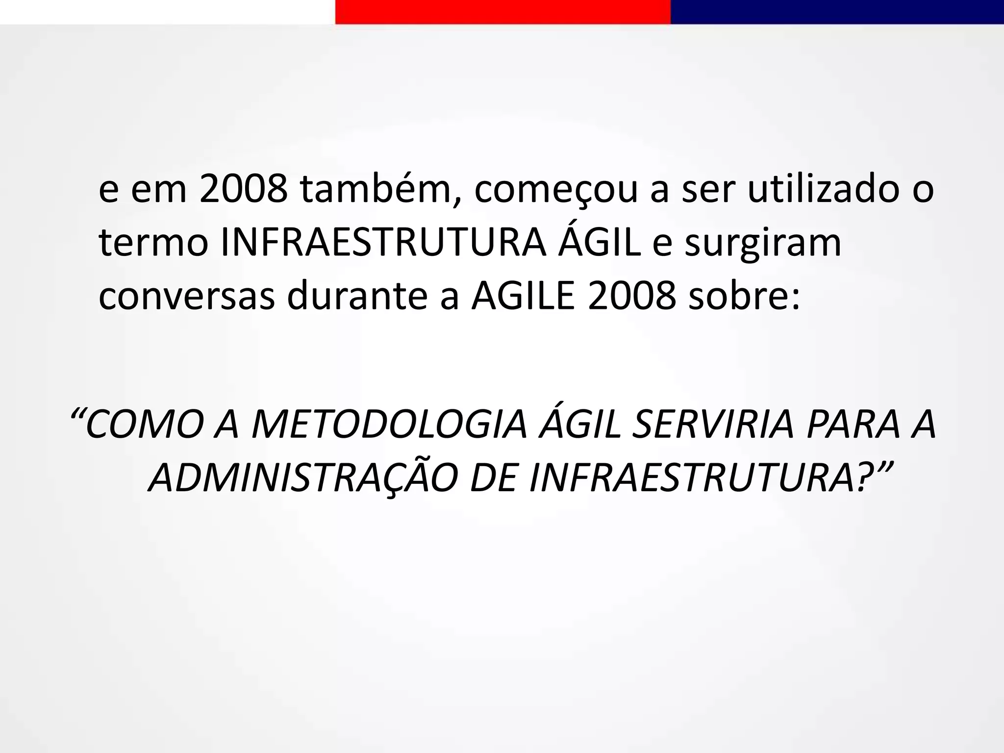 e em 2008 também, começou a ser utilizado o
termo INFRAESTRUTURA ÁGIL e surgiram
conversas durante a AGILE 2008 sobre:
“COMO A METODOLOGIA ÁGIL SERVIRIA PARA A
ADMINISTRAÇÃO DE INFRAESTRUTURA?”
 