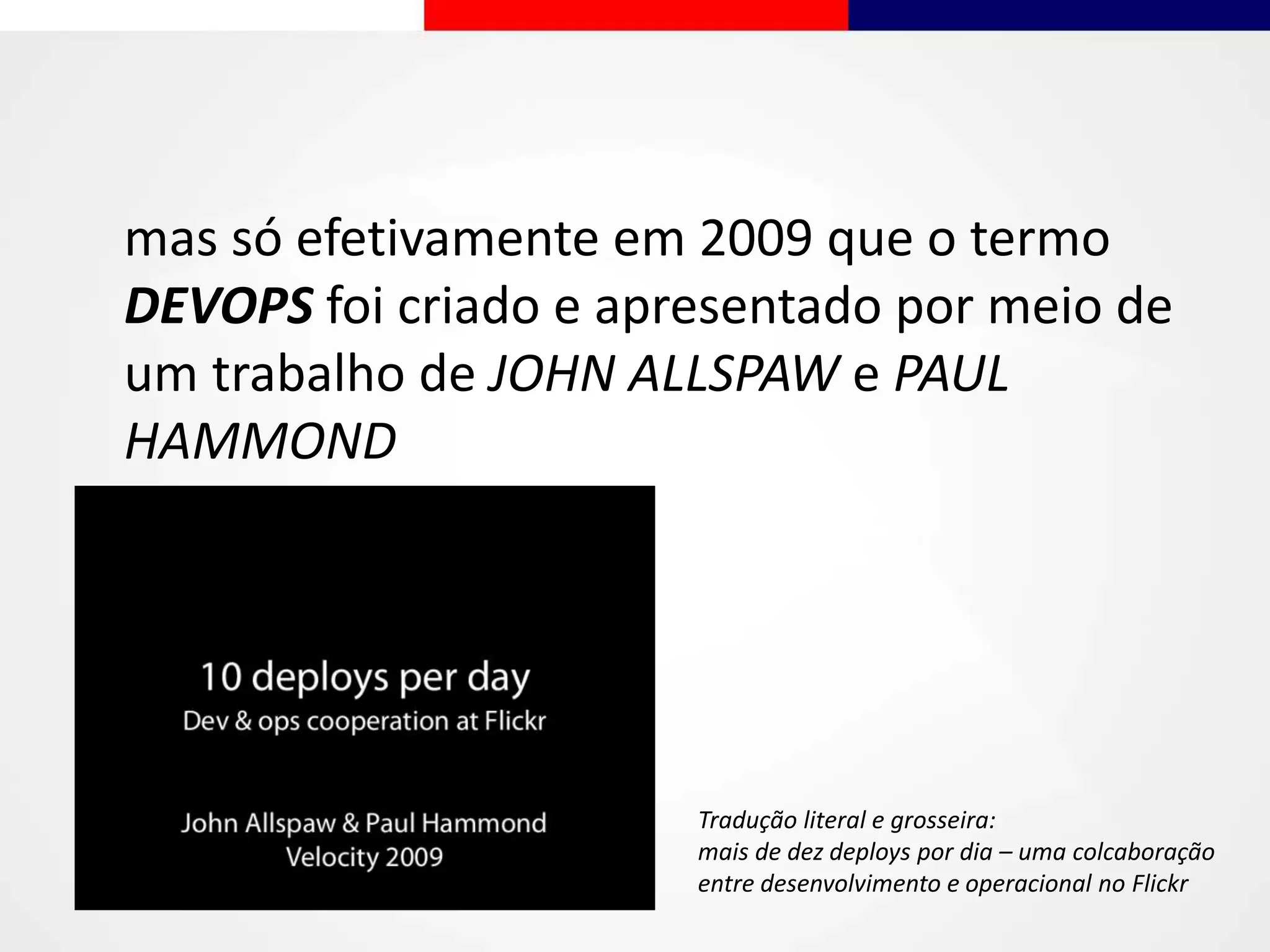 mas só efetivamente em 2009 que o termo
DEVOPS foi criado e apresentado por meio de
um trabalho de JOHN ALLSPAW e PAUL
HAMMOND
Tradução literal e grosseira:
mais de dez deploys por dia – uma colcaboração
entre desenvolvimento e operacional no Flickr
 