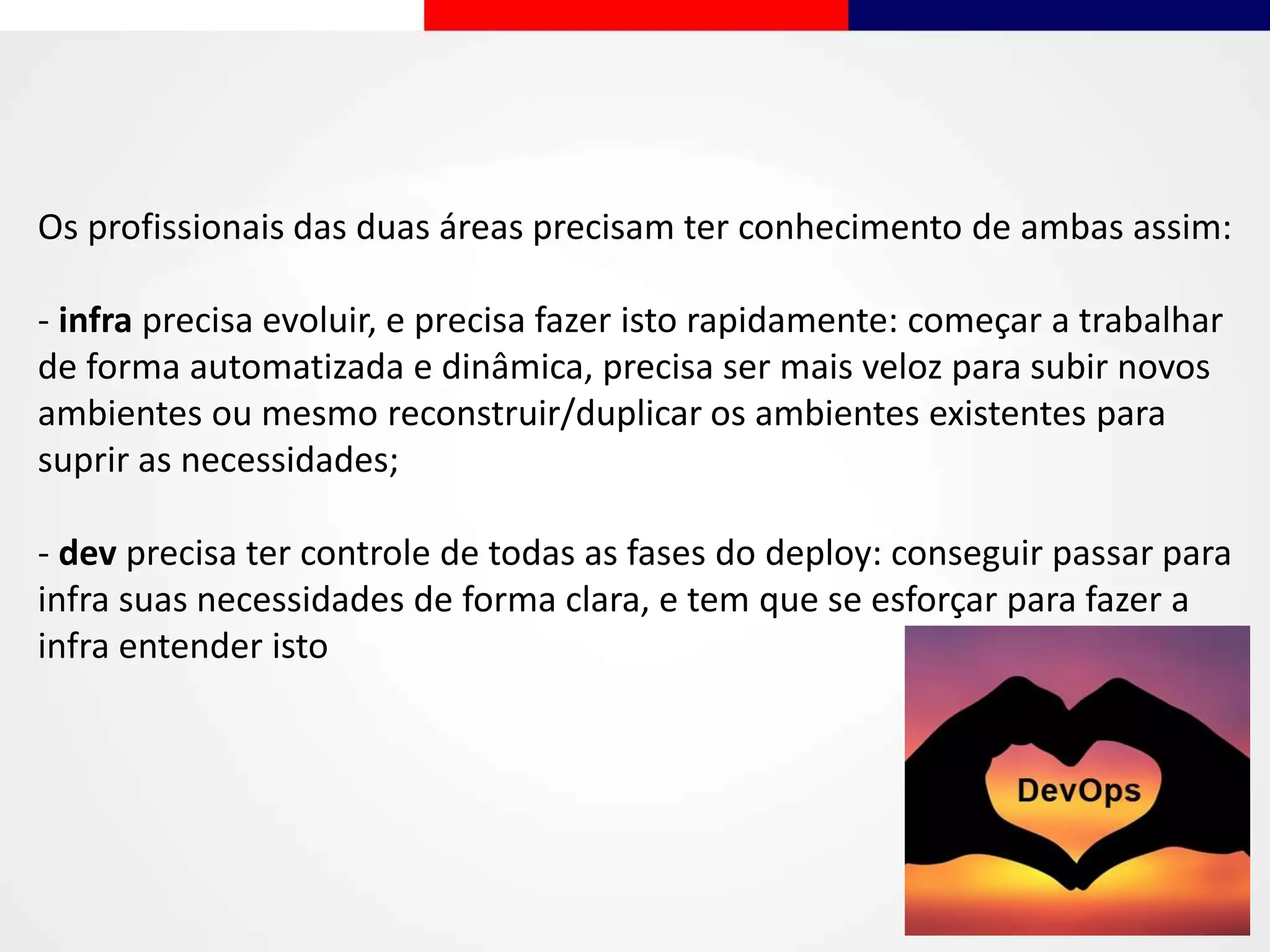 Os profissionais das duas áreas precisam ter conhecimento de ambas assim:
- infra precisa evoluir, e precisa fazer isto rapidamente: começar a trabalhar
de forma automatizada e dinâmica, precisa ser mais veloz para subir novos
ambientes ou mesmo reconstruir/duplicar os ambientes existentes para
suprir as necessidades;
- dev precisa ter controle de todas as fases do deploy: conseguir passar para
infra suas necessidades de forma clara, e tem que se esforçar para fazer a
infra entender isto
 