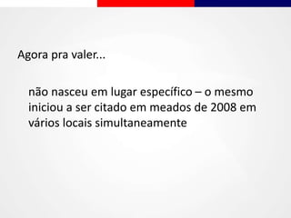 Agora pra valer...
não nasceu em lugar específico – o mesmo
iniciou a ser citado em meados de 2008 em
vários locais simultaneamente
 