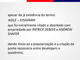 apesar da já existência do termo:
AGILE – SYSADMIN
que foi inicialmente citado e abordado com
propriedade por PATRICK DEBOIS e ANDREW
SHAFER
dando inicio ao a popularização e a criação da
ponte necessária entre developers e
sysadmins.
 