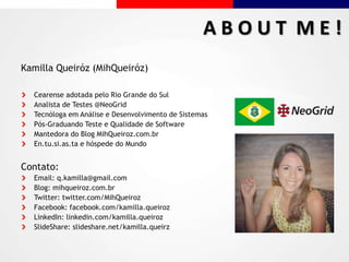 Kamilla Queiróz (MihQueiróz)
Cearense adotada pelo Rio Grande do Sul
Analista de Testes @NeoGrid
Tecnóloga em Análise e Desenvolvimento de Sistemas
Pós-Graduando Teste e Qualidade de Software
Mantedora do Blog MihQueiroz.com.br
En.tu.si.as.ta e hóspede do Mundo
Contato:
Email: q.kamilla@gmail.com
Blog: mihqueiroz.com.br
Twitter: twitter.com/MihQueiroz
Facebook: facebook.com/kamilla.queiroz
LinkedIn: linkedin.com/kamilla.queiroz
SlideShare: slideshare.net/kamilla.queirz
A B O U T M E !
 