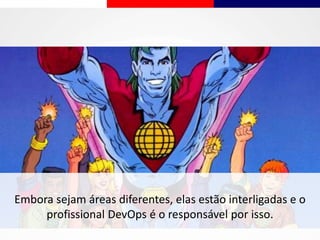 Embora sejam áreas diferentes, elas estão interligadas e o
profissional DevOps é o responsável por isso.
 