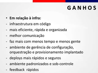 • Em relação à infra:
- infraestrutura em código
- mais eficiente, rápida e organizada
- melhor comunicação
- faz mais com menos tempo e menos gente
- ambiente de gerência de configuração,
orquestração e provisionamento implantado
- deploys mais rápidos e seguros
- ambiente padronizados e sob-controle
- feedback rápidos
G A N H O S
 