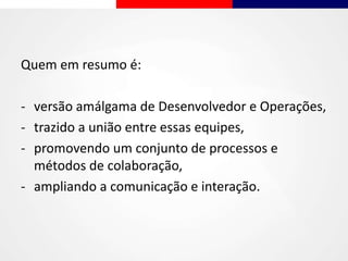 Quem em resumo é:
- versão amálgama de Desenvolvedor e Operações,
- trazido a união entre essas equipes,
- promovendo um conjunto de processos e
métodos de colaboração,
- ampliando a comunicação e interação.
 