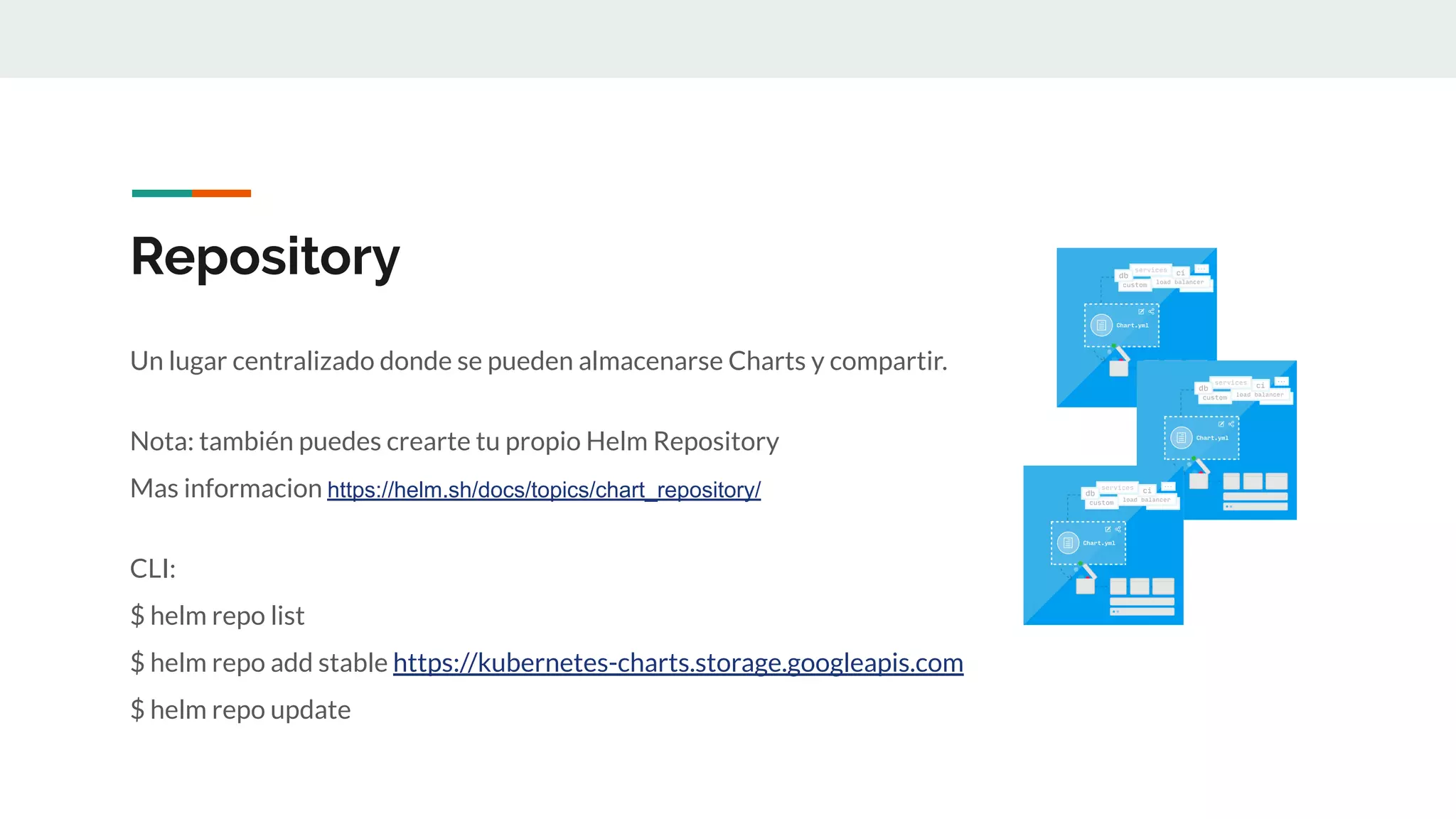 Repository
Un lugar centralizado donde se pueden almacenarse Charts y compartir.
Nota: también puedes crearte tu propio Helm Repository
Mas informacion https://helm.sh/docs/topics/chart_repository/
CLI:
$ helm repo list
$ helm repo add stable https://kubernetes-charts.storage.googleapis.com
$ helm repo update
 
