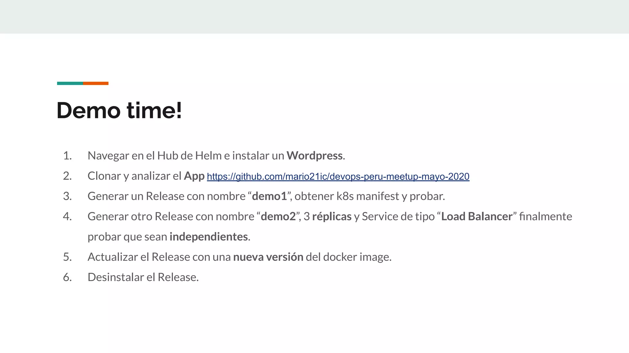 Demo time!
1. Navegar en el Hub de Helm e instalar un Wordpress.
2. Clonar y analizar el App https://github.com/mario21ic/devops-peru-meetup-mayo-2020
3. Generar un Release con nombre “demo1”, obtener k8s manifest y probar.
4. Generar otro Release con nombre “demo2”, 3 réplicas y Service de tipo “Load Balancer” ﬁnalmente
probar que sean independientes.
5. Actualizar el Release con una nueva versión del docker image.
6. Desinstalar el Release.
 