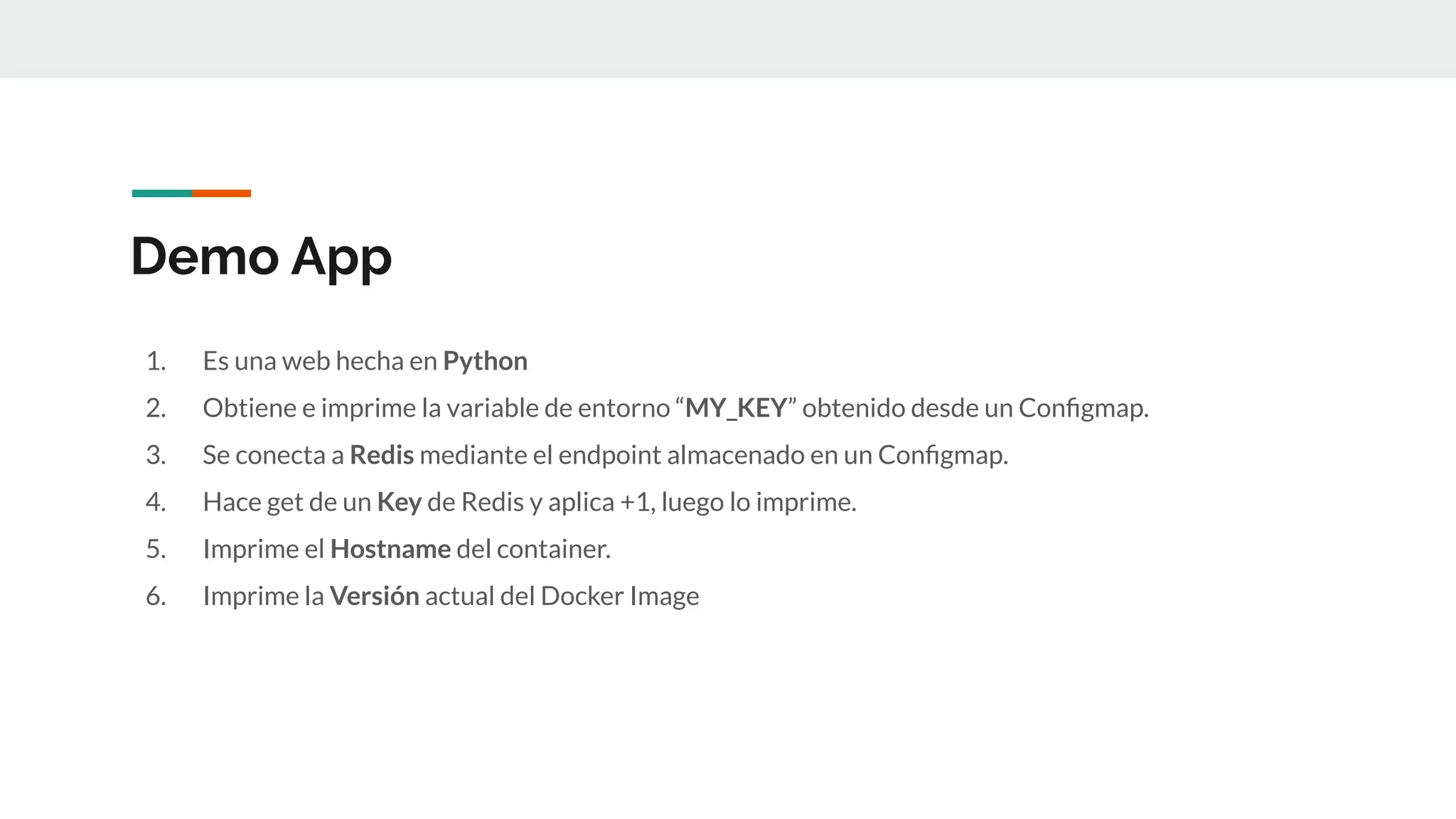 Demo App
1. Es una web hecha en Python
2. Obtiene e imprime la variable de entorno “MY_KEY” obtenido desde un Conﬁgmap.
3. Se conecta a Redis mediante el endpoint almacenado en un Conﬁgmap.
4. Hace get de un Key de Redis y aplica +1, luego lo imprime.
5. Imprime el Hostname del container.
6. Imprime la Versión actual del Docker Image
 