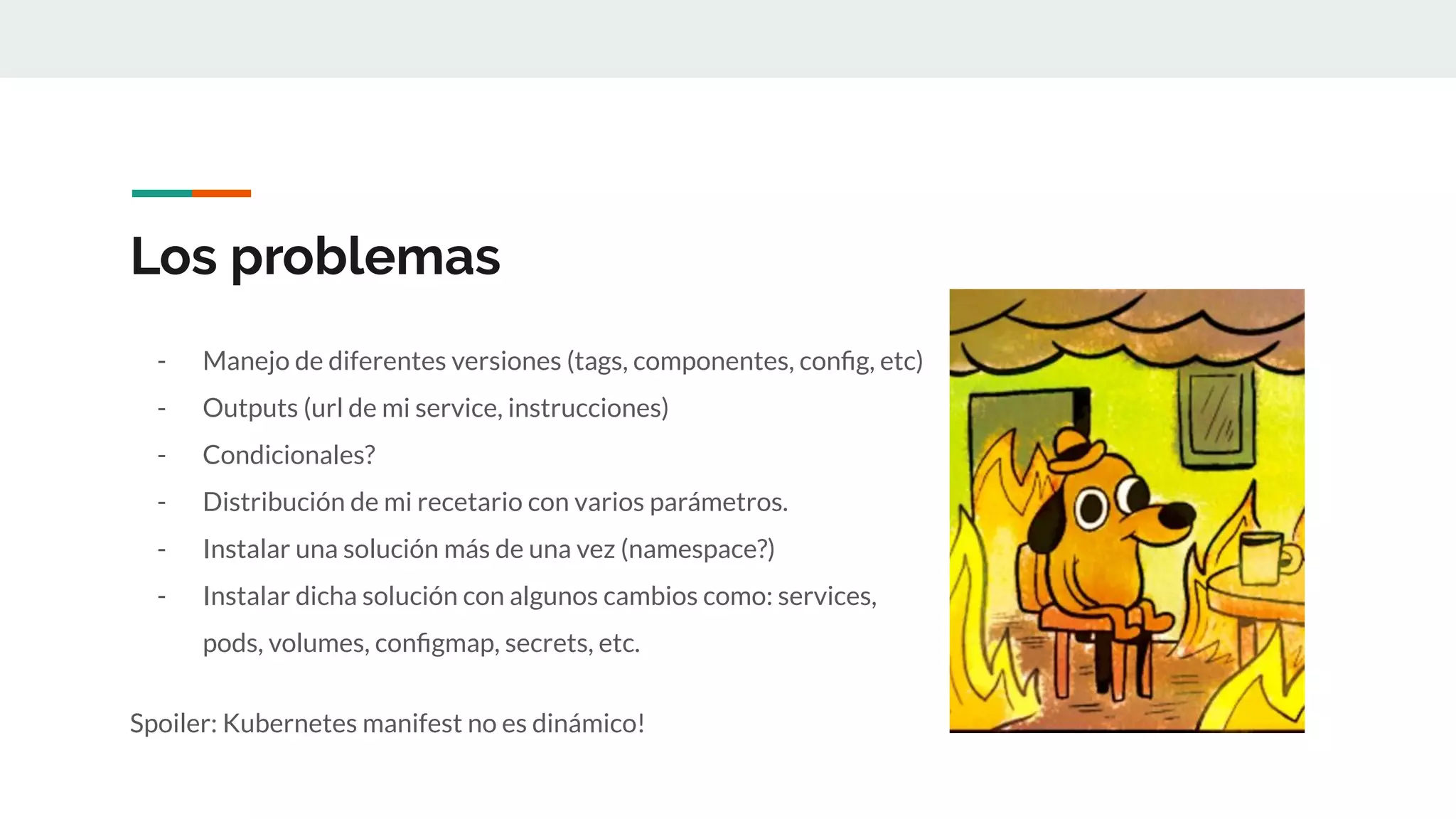Los problemas
- Manejo de diferentes versiones (tags, componentes, conﬁg, etc)
- Outputs (url de mi service, instrucciones)
- Condicionales?
- Distribución de mi recetario con varios parámetros.
- Instalar una solución más de una vez (namespace?)
- Instalar dicha solución con algunos cambios como: services,
pods, volumes, conﬁgmap, secrets, etc.
Spoiler: Kubernetes manifest no es dinámico!
 