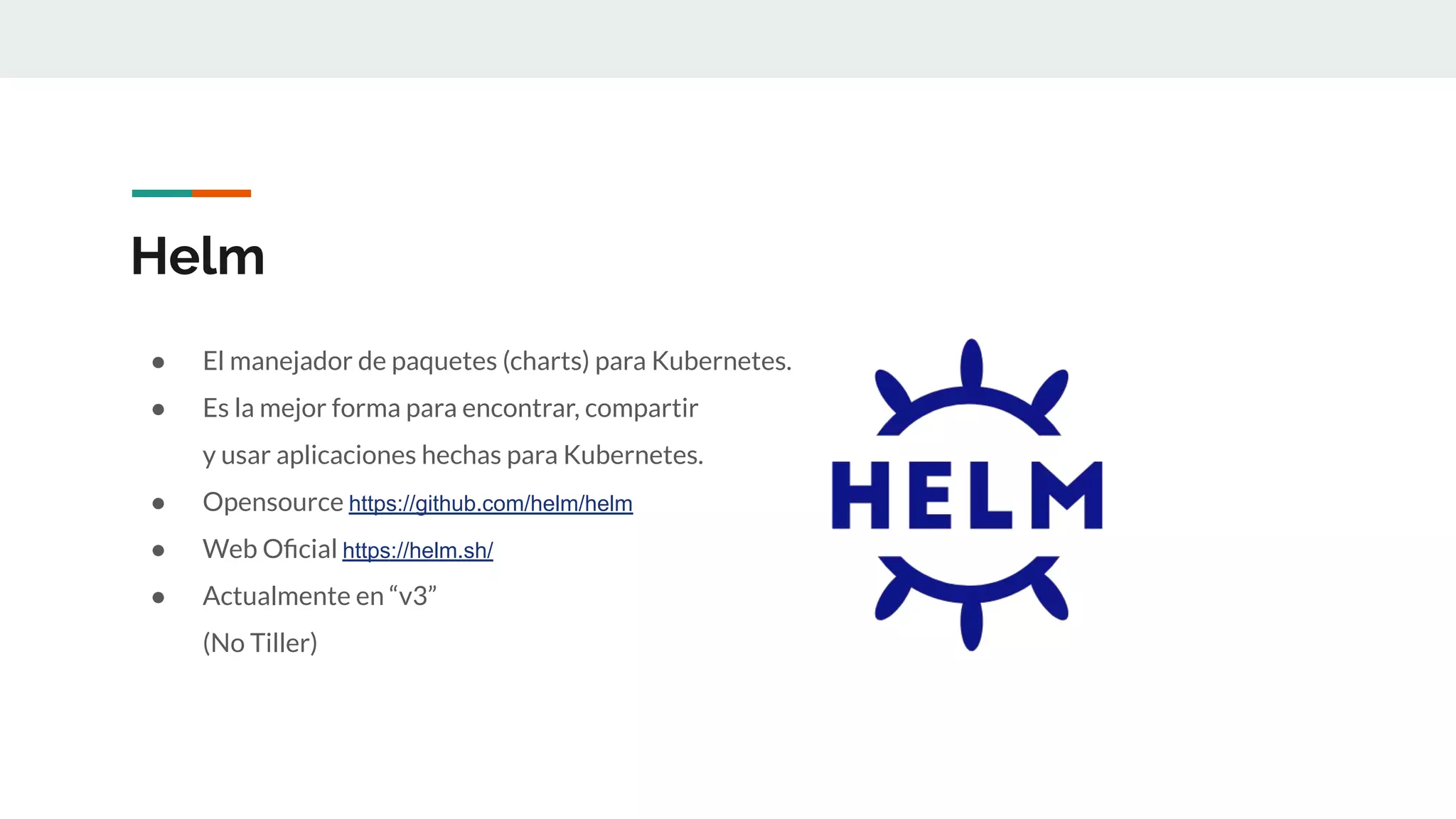 Helm
● El manejador de paquetes (charts) para Kubernetes.
● Es la mejor forma para encontrar, compartir
y usar aplicaciones hechas para Kubernetes.
● Opensource https://github.com/helm/helm
● Web Oﬁcial https://helm.sh/
● Actualmente en “v3”
(No Tiller)
 