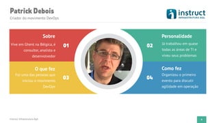 PatrickDebois
Criador do movimento DevOps
Instruct Infraestrutura Ágil
Vive em Ghent na Bélgica, é
consultor, analista e
desenvolvedor
Sobre
Foi uma das pessoas que
iniciou o movimento
DevOps
O que fez
Já trabalhou em quase
todas as áreas de TI e
viveu seus problemas
Personalidade
Organizou o primeiro
evento para discutir
agilidade em operação
Como fez
01 02
03 04
4
 