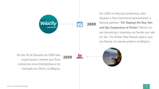8
2009
Em 2009 na Velocity Conference, John
Allspaw e Paul Hammond apresentaram a
famosa palestra "10+ Deploys Per Day: Dev
and Ops Cooperation at Flicker”, Patrick viu
por streaming e lamentou no Twitter por não
ter ido. Via Twitter Paul Nasrat sugeriu que
ele ﬁzesse um evento próprio na Bélgica.
2009
No dia 30 de Outubro de 2009 eles
organizaram o evento que ﬁcou
conhecido como DevOpsDays e foi
realizado em Ghent, na Bélgica.
Instruct Infraestrutura Ágil
 