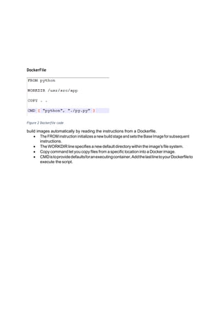 DockerFile
Figure 2 Dockerfile code
build images automatically by reading the instructions from a Dockerfile.
• TheFROM instruction initializes anewbuildstageandsetstheBaseImageforsubsequent
instructions.
• The WORKDIRlinespecifies a newdefaultdirectorywithintheimage'sfile system.
• Copy command let you copy files from a specific location into a Docker image.
• CMDistoprovidedefaultsforanexecutingcontainer,AddthelastlinetoyourDockerfileto
execute the script.
 