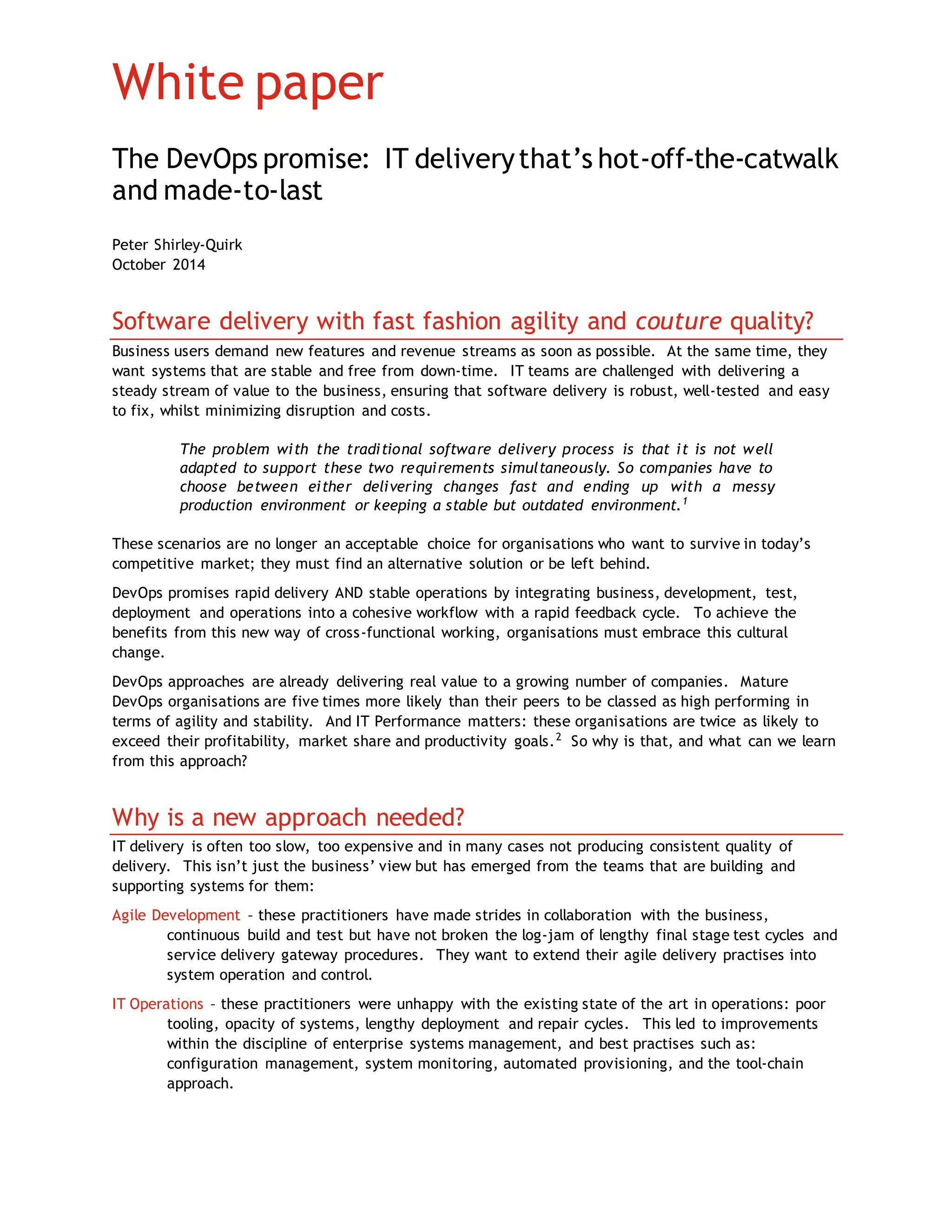 White paper
The DevOps promise: IT deliverythat’s hot-off-the-catwalk
and made-to-last
Peter Shirley-Quirk
October 2014
Software delivery with fast fashion agility and couture quality?
Business users demand new features and revenue streams as soon as possible. At the same time, they
want systems that are stable and free from down-time. IT teams are challenged with delivering a
steady stream of value to the business, ensuring that software delivery is robust, well-tested and easy
to fix, whilst minimizing disruption and costs.
The problem with the traditional software delivery process is that it is not well
adapted to support these two requirements simultaneously. So companies have to
choose between either delivering changes fast and ending up with a messy
production environment or keeping a stable but outdated environment.1
These scenarios are no longer an acceptable choice for organisations who want to survive in today’s
competitive market; they must find an alternative solution or be left behind.
DevOps promises rapid delivery AND stable operations by integrating business, development, test,
deployment and operations into a cohesive workflow with a rapid feedback cycle. To achieve the
benefits from this new way of cross-functional working, organisations must embrace this cultural
change.
DevOps approaches are already delivering real value to a growing number of companies. Mature
DevOps organisations are five times more likely than their peers to be classed as high performing in
terms of agility and stability. And IT Performance matters: these organisations are twice as likely to
exceed their profitability, market share and productivity goals.2
So why is that, and what can we learn
from this approach?
Why is a new approach needed?
IT delivery is often too slow, too expensive and in many cases not producing consistent quality of
delivery. This isn’t just the business’ view but has emerged from the teams that are building and
supporting systems for them:
Agile Development – these practitioners have made strides in collaboration with the business,
continuous build and test but have not broken the log-jam of lengthy final stage test cycles and
service delivery gateway procedures. They want to extend their agile delivery practises into
system operation and control.
IT Operations – these practitioners were unhappy with the existing state of the art in operations: poor
tooling, opacity of systems, lengthy deployment and repair cycles. This led to improvements
within the discipline of enterprise systems management, and best practises such as:
configuration management, system monitoring, automated provisioning, and the tool-chain
approach.
 