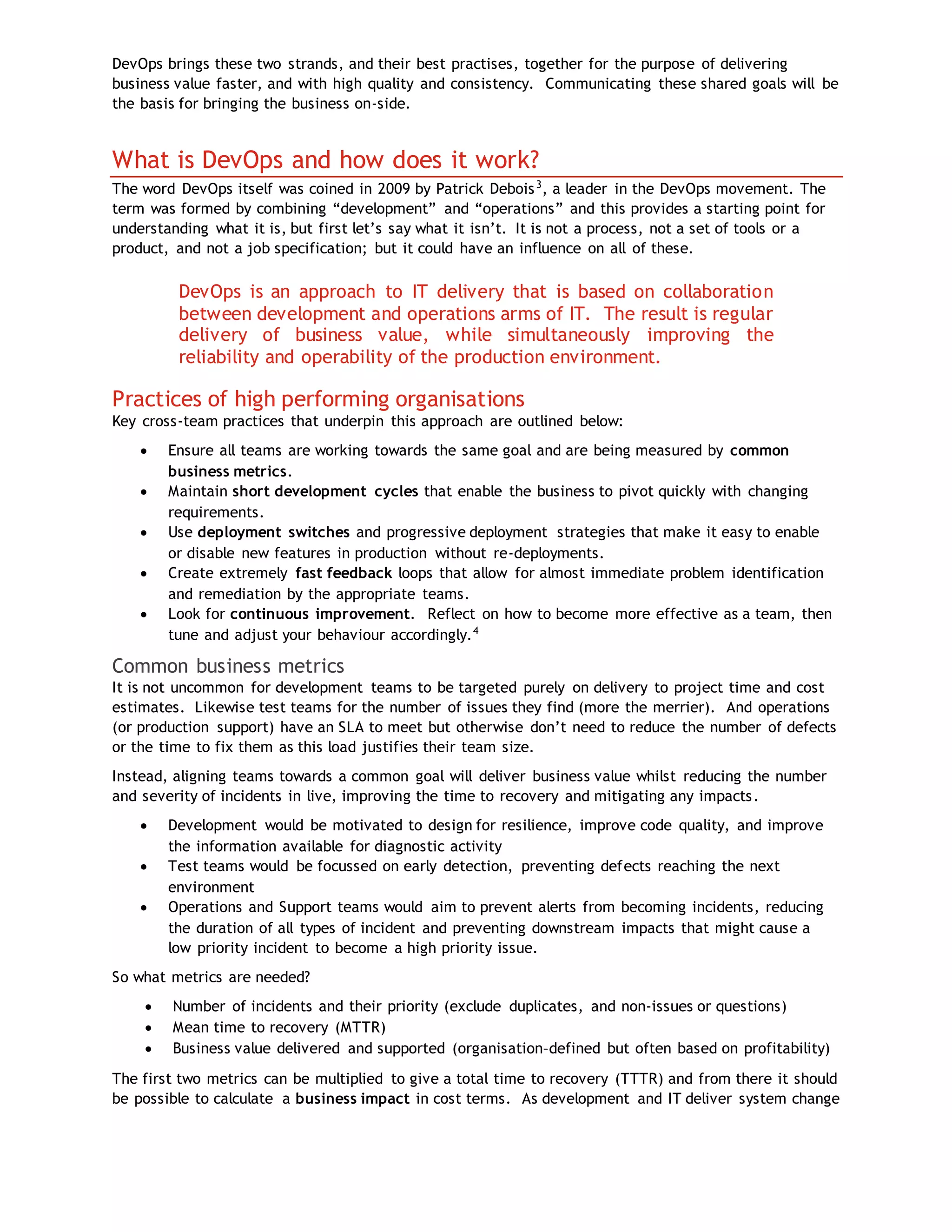 DevOps brings these two strands, and their best practises, together for the purpose of delivering
business value faster, and with high quality and consistency. Communicating these shared goals will be
the basis for bringing the business on-side.
What is DevOps and how does it work?
The word DevOps itself was coined in 2009 by Patrick Debois3
, a leader in the DevOps movement. The
term was formed by combining “development” and “operations” and this provides a starting point for
understanding what it is, but first let’s say what it isn’t. It is not a process, not a set of tools or a
product, and not a job specification; but it could have an influence on all of these.
DevOps is an approach to IT delivery that is based on collaboration
between development and operations arms of IT. The result is regular
delivery of business value, while simultaneously improving the
reliability and operability of the production environment.
Practices of high performing organisations
Key cross-team practices that underpin this approach are outlined below:
 Ensure all teams are working towards the same goal and are being measured by common
business metrics.
 Maintain short development cycles that enable the business to pivot quickly with changing
requirements.
 Use deployment switches and progressive deployment strategies that make it easy to enable
or disable new features in production without re-deployments.
 Create extremely fast feedback loops that allow for almost immediate problem identification
and remediation by the appropriate teams.
 Look for continuous improvement. Reflect on how to become more effective as a team, then
tune and adjust your behaviour accordingly.4
Common business metrics
It is not uncommon for development teams to be targeted purely on delivery to project time and cost
estimates. Likewise test teams for the number of issues they find (more the merrier). And operations
(or production support) have an SLA to meet but otherwise don’t need to reduce the number of defects
or the time to fix them as this load justifies their team size.
Instead, aligning teams towards a common goal will deliver business value whilst reducing the number
and severity of incidents in live, improving the time to recovery and mitigating any impacts.
 Development would be motivated to design for resilience, improve code quality, and improve
the information available for diagnostic activity
 Test teams would be focussed on early detection, preventing defects reaching the next
environment
 Operations and Support teams would aim to prevent alerts from becoming incidents, reducing
the duration of all types of incident and preventing downstream impacts that might cause a
low priority incident to become a high priority issue.
So what metrics are needed?
 Number of incidents and their priority (exclude duplicates, and non-issues or questions)
 Mean time to recovery (MTTR)
 Business value delivered and supported (organisation–defined but often based on profitability)
The first two metrics can be multiplied to give a total time to recovery (TTTR) and from there it should
be possible to calculate a business impact in cost terms. As development and IT deliver system change
 