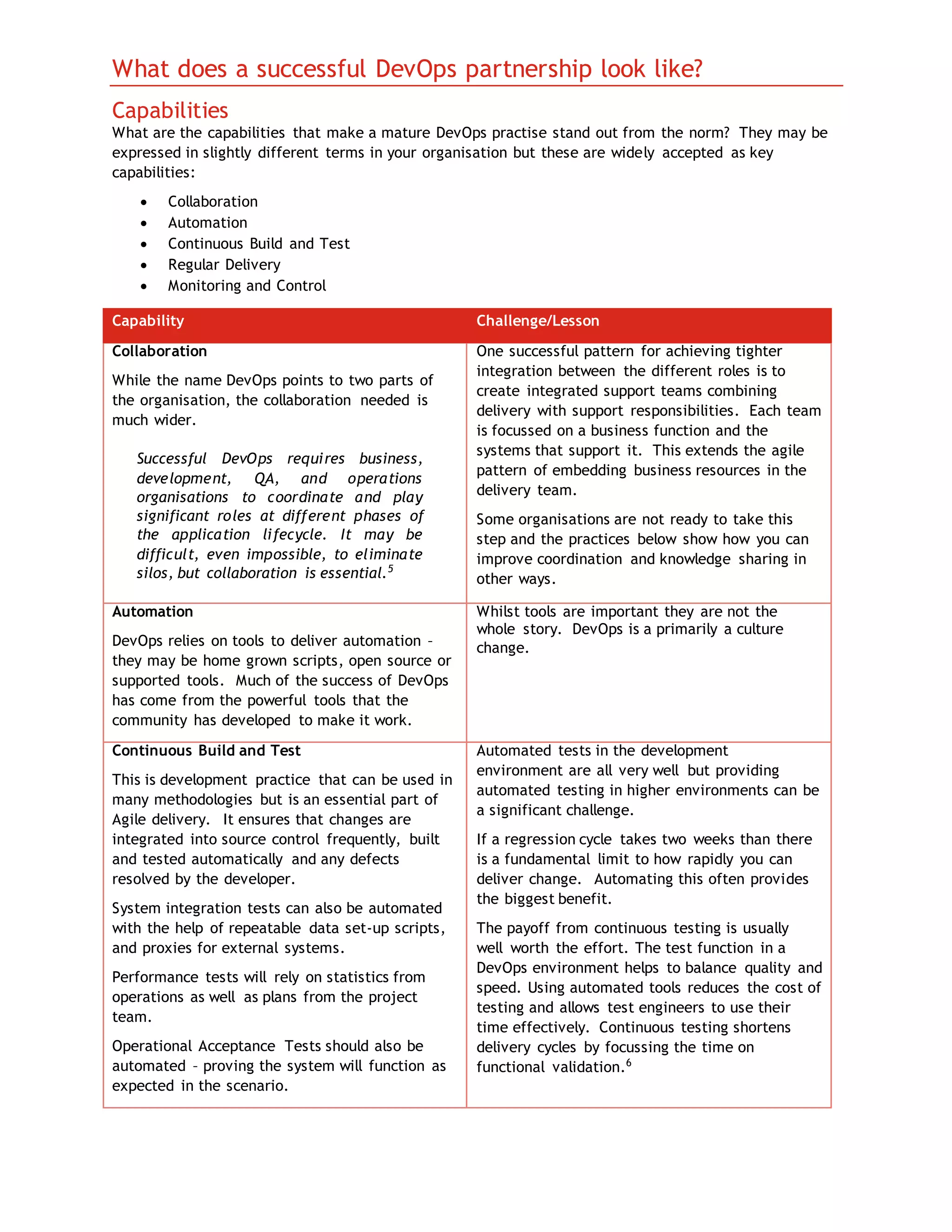 What does a successful DevOps partnership look like?
Capabilities
What are the capabilities that make a mature DevOps practise stand out from the norm? They may be
expressed in slightly different terms in your organisation but these are widely accepted as key
capabilities:
 Collaboration
 Automation
 Continuous Build and Test
 Regular Delivery
 Monitoring and Control
Capability Challenge/Lesson
Collaboration
While the name DevOps points to two parts of
the organisation, the collaboration needed is
much wider.
Successful DevOps requires business,
development, QA, and operations
organisations to coordinate and play
significant roles at different phases of
the application lifecycle. It may be
difficult, even impossible, to eliminate
silos, but collaboration is essential.5
One successful pattern for achieving tighter
integration between the different roles is to
create integrated support teams combining
delivery with support responsibilities. Each team
is focussed on a business function and the
systems that support it. This extends the agile
pattern of embedding business resources in the
delivery team.
Some organisations are not ready to take this
step and the practices below show how you can
improve coordination and knowledge sharing in
other ways.
Automation
DevOps relies on tools to deliver automation –
they may be home grown scripts, open source or
supported tools. Much of the success of DevOps
has come from the powerful tools that the
community has developed to make it work.
Whilst tools are important they are not the
whole story. DevOps is a primarily a culture
change.
Continuous Build and Test
This is development practice that can be used in
many methodologies but is an essential part of
Agile delivery. It ensures that changes are
integrated into source control frequently, built
and tested automatically and any defects
resolved by the developer.
System integration tests can also be automated
with the help of repeatable data set-up scripts,
and proxies for external systems.
Performance tests will rely on statistics from
operations as well as plans from the project
team.
Operational Acceptance Tests should also be
automated – proving the system will function as
expected in the scenario.
Automated tests in the development
environment are all very well but providing
automated testing in higher environments can be
a significant challenge.
If a regression cycle takes two weeks than there
is a fundamental limit to how rapidly you can
deliver change. Automating this often provides
the biggest benefit.
The payoff from continuous testing is usually
well worth the effort. The test function in a
DevOps environment helps to balance quality and
speed. Using automated tools reduces the cost of
testing and allows test engineers to use their
time effectively. Continuous testing shortens
delivery cycles by focussing the time on
functional validation.6
 