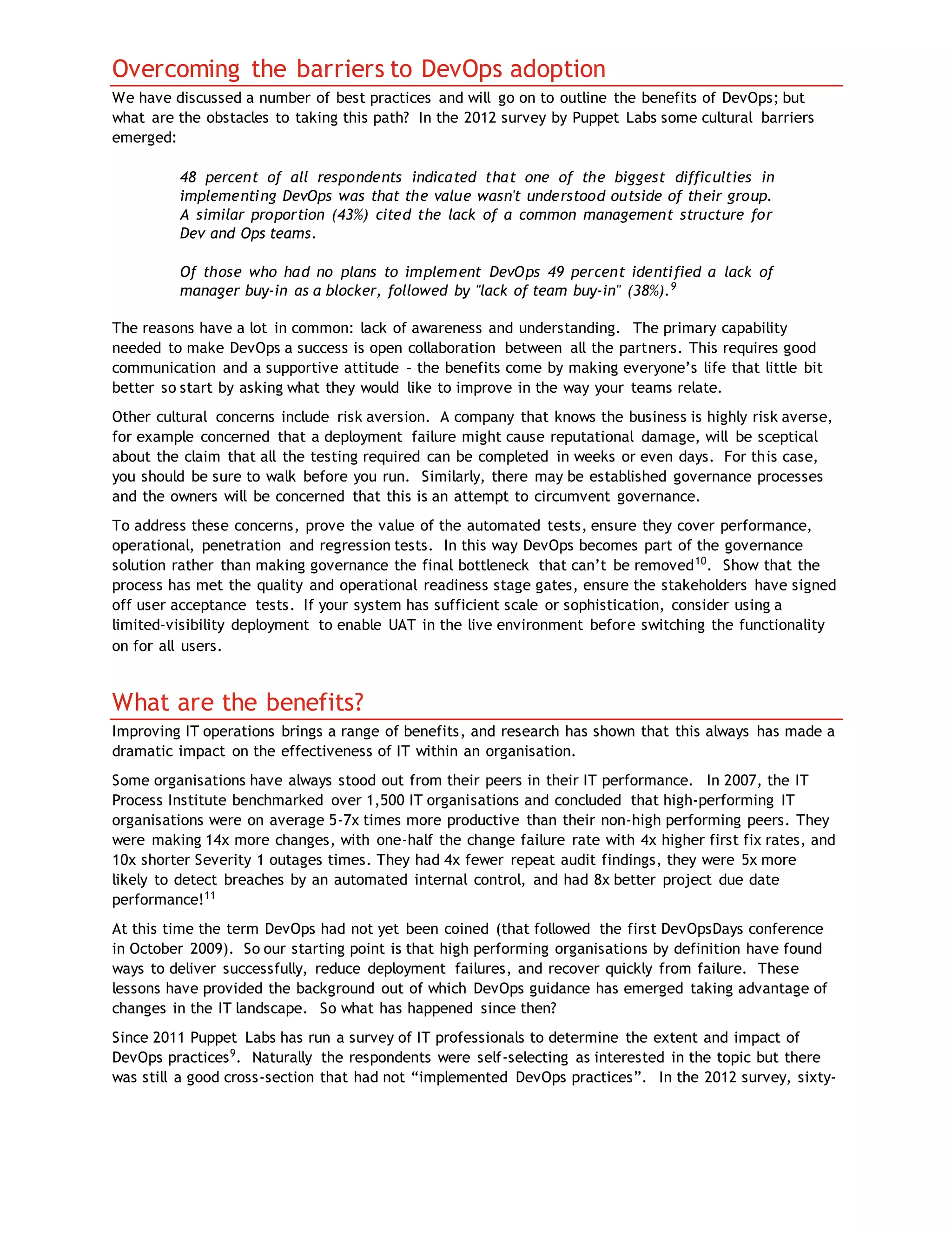 Overcoming the barriers to DevOps adoption
We have discussed a number of best practices and will go on to outline the benefits of DevOps; but
what are the obstacles to taking this path? In the 2012 survey by Puppet Labs some cultural barriers
emerged:
48 percent of all respondents indicated that one of the biggest difficulties in
implementing DevOps was that the value wasn't understood outside of their group.
A similar proportion (43%) cited the lack of a common management structure for
Dev and Ops teams.
Of those who had no plans to implement DevOps 49 percent identified a lack of
manager buy-in as a blocker, followed by "lack of team buy-in" (38%).9
The reasons have a lot in common: lack of awareness and understanding. The primary capability
needed to make DevOps a success is open collaboration between all the partners. This requires good
communication and a supportive attitude – the benefits come by making everyone’s life that little bit
better so start by asking what they would like to improve in the way your teams relate.
Other cultural concerns include risk aversion. A company that knows the business is highly risk averse,
for example concerned that a deployment failure might cause reputational damage, will be sceptical
about the claim that all the testing required can be completed in weeks or even days. For this case,
you should be sure to walk before you run. Similarly, there may be established governance processes
and the owners will be concerned that this is an attempt to circumvent governance.
To address these concerns, prove the value of the automated tests, ensure they cover performance,
operational, penetration and regression tests. In this way DevOps becomes part of the governance
solution rather than making governance the final bottleneck that can’t be removed10
. Show that the
process has met the quality and operational readiness stage gates, ensure the stakeholders have signed
off user acceptance tests. If your system has sufficient scale or sophistication, consider using a
limited-visibility deployment to enable UAT in the live environment before switching the functionality
on for all users.
What are the benefits?
Improving IT operations brings a range of benefits, and research has shown that this always has made a
dramatic impact on the effectiveness of IT within an organisation.
Some organisations have always stood out from their peers in their IT performance. In 2007, the IT
Process Institute benchmarked over 1,500 IT organisations and concluded that high-performing IT
organisations were on average 5-7x times more productive than their non-high performing peers. They
were making 14x more changes, with one-half the change failure rate with 4x higher first fix rates, and
10x shorter Severity 1 outages times. They had 4x fewer repeat audit findings, they were 5x more
likely to detect breaches by an automated internal control, and had 8x better project due date
performance!11
At this time the term DevOps had not yet been coined (that followed the first DevOpsDays conference
in October 2009). So our starting point is that high performing organisations by definition have found
ways to deliver successfully, reduce deployment failures, and recover quickly from failure. These
lessons have provided the background out of which DevOps guidance has emerged taking advantage of
changes in the IT landscape. So what has happened since then?
Since 2011 Puppet Labs has run a survey of IT professionals to determine the extent and impact of
DevOps practices9
. Naturally the respondents were self-selecting as interested in the topic but there
was still a good cross-section that had not “implemented DevOps practices”. In the 2012 survey, sixty-
 