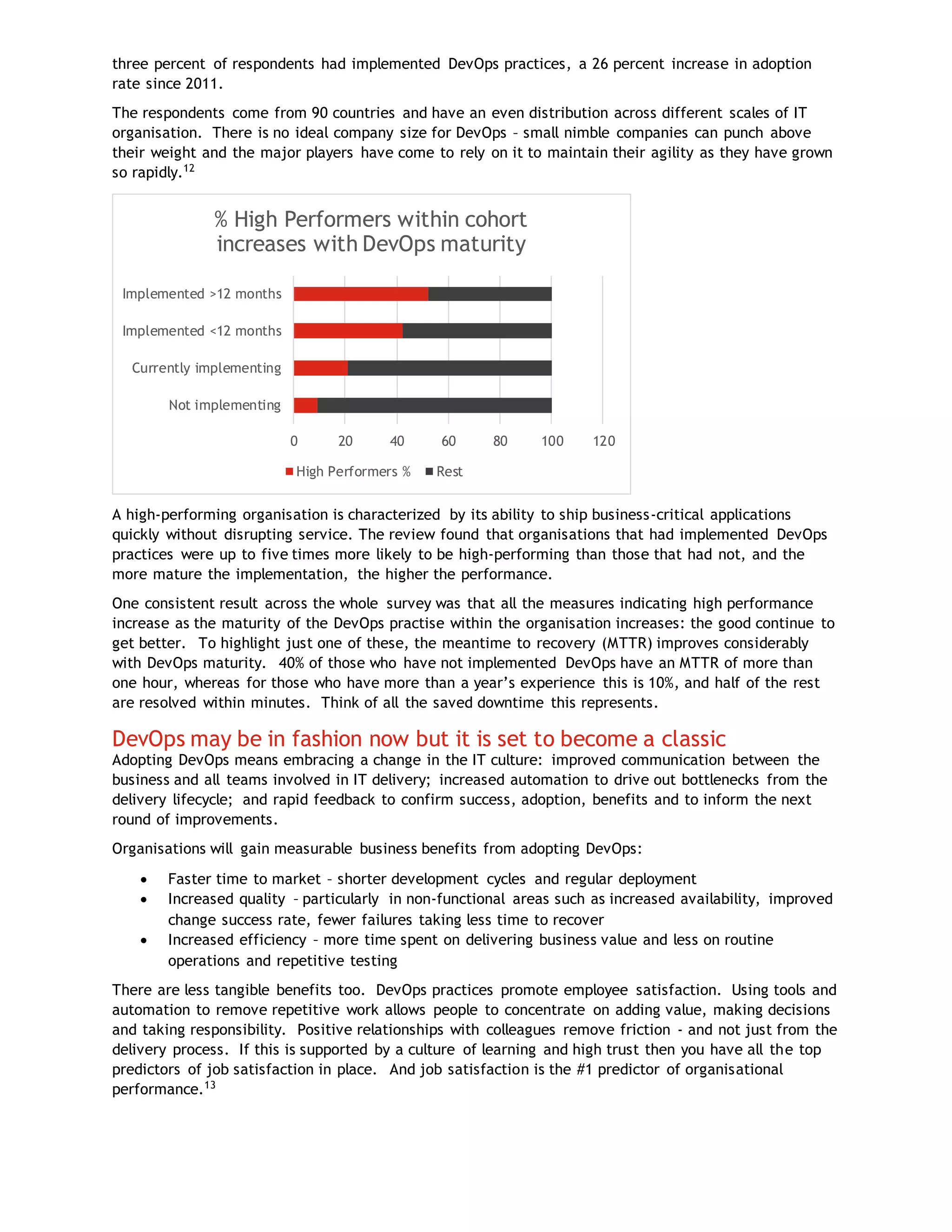 three percent of respondents had implemented DevOps practices, a 26 percent increase in adoption
rate since 2011.
The respondents come from 90 countries and have an even distribution across different scales of IT
organisation. There is no ideal company size for DevOps – small nimble companies can punch above
their weight and the major players have come to rely on it to maintain their agility as they have grown
so rapidly.12
A high-performing organisation is characterized by its ability to ship business-critical applications
quickly without disrupting service. The review found that organisations that had implemented DevOps
practices were up to five times more likely to be high-performing than those that had not, and the
more mature the implementation, the higher the performance.
One consistent result across the whole survey was that all the measures indicating high performance
increase as the maturity of the DevOps practise within the organisation increases: the good continue to
get better. To highlight just one of these, the meantime to recovery (MTTR) improves considerably
with DevOps maturity. 40% of those who have not implemented DevOps have an MTTR of more than
one hour, whereas for those who have more than a year’s experience this is 10%, and half of the rest
are resolved within minutes. Think of all the saved downtime this represents.
DevOps may be in fashion now but it is set to become a classic
Adopting DevOps means embracing a change in the IT culture: improved communication between the
business and all teams involved in IT delivery; increased automation to drive out bottlenecks from the
delivery lifecycle; and rapid feedback to confirm success, adoption, benefits and to inform the next
round of improvements.
Organisations will gain measurable business benefits from adopting DevOps:
 Faster time to market – shorter development cycles and regular deployment
 Increased quality – particularly in non-functional areas such as increased availability, improved
change success rate, fewer failures taking less time to recover
 Increased efficiency – more time spent on delivering business value and less on routine
operations and repetitive testing
There are less tangible benefits too. DevOps practices promote employee satisfaction. Using tools and
automation to remove repetitive work allows people to concentrate on adding value, making decisions
and taking responsibility. Positive relationships with colleagues remove friction - and not just from the
delivery process. If this is supported by a culture of learning and high trust then you have all the top
predictors of job satisfaction in place. And job satisfaction is the #1 predictor of organisational
performance.13
0 20 40 60 80 100 120
Not implementing
Currently implementing
Implemented <12 months
Implemented >12 months
% High Performers within cohort
increases with DevOps maturity
High Performers % Rest
 