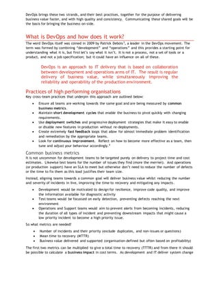 DevOps brings these two strands, and their best practises, together for the purpose of delivering
business value faster, and with high quality and consistency. Communicating these shared goals will be
the basis for bringing the business on-side.
What is DevOps and how does it work?
The word DevOps itself was coined in 2009 by Patrick Debois3
, a leader in the DevOps movement. The
term was formed by combining “development” and “operations” and this provides a starting point for
understanding what it is, but first let’s say what it isn’t. It is not a process, not a set of tools or a
product, and not a job specification; but it could have an influence on all of these.
DevOps is an approach to IT delivery that is based on collaboration
between development and operations arms of IT. The result is regular
delivery of business value, while simultaneously improving the
reliability and operability of the production environment.
Practices of high performing organisations
Key cross-team practices that underpin this approach are outlined below:
 Ensure all teams are working towards the same goal and are being measured by common
business metrics.
 Maintain short development cycles that enable the business to pivot quickly with changing
requirements.
 Use deployment switches and progressive deployment strategies that make it easy to enable
or disable new features in production without re-deployments.
 Create extremely fast feedback loops that allow for almost immediate problem identification
and remediation by the appropriate teams.
 Look for continuous improvement. Reflect on how to become more effective as a team, then
tune and adjust your behaviour accordingly.4
Common business metrics
It is not uncommon for development teams to be targeted purely on delivery to project time and cost
estimates. Likewise test teams for the number of issues they find (more the merrier). And operations
(or production support) have an SLA to meet but otherwise don’t need to reduce the number of defects
or the time to fix them as this load justifies their team size.
Instead, aligning teams towards a common goal will deliver business value whilst reducing the number
and severity of incidents in live, improving the time to recovery and mitigating any impacts.
 Development would be motivated to design for resilience, improve code quality, and improve
the information available for diagnostic activity
 Test teams would be focussed on early detection, preventing defects reaching the next
environment
 Operations and Support teams would aim to prevent alerts from becoming incidents, reducing
the duration of all types of incident and preventing downstream impacts that might cause a
low priority incident to become a high priority issue.
So what metrics are needed?
 Number of incidents and their priority (exclude duplicates, and non-issues or questions)
 Mean time to recovery (MTTR)
 Business value delivered and supported (organisation–defined but often based on profitability)
The first two metrics can be multiplied to give a total time to recovery (TTTR) and from there it should
be possible to calculate a business impact in cost terms. As development and IT deliver system change
 