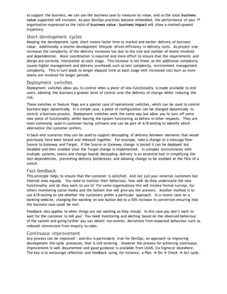 to support the business, we can use the business case to measure its value, and so the total business
value supported will increase. As your DevOps practises become embedded, the performance of your IT
organisation expressed as the ratio of business value : business impact will show a marked upward
trajectory.
Short development cycles
Keeping the development cycle short means faster time to market and earlier delivery of business
value. Additionally a shorter development lifecycle drives efficiency in delivery costs. As project size
increases the complexity of the delivery increases too due to the size and number of teams involved
and dependencies. More coordination is required and more effort to ensure that the requirements and
design are correctly interpreted at each stage. This increase is not linear as the additional complexity
causes higher management and delivery overheads such as test complexity, environment management
complexity. This in turn leads to longer elapsed time at each stage with increased cost burn as more
teams are involved for longer periods.
Deployment switches
Deployment switches allow you to control when a piece of new functionality is made available to end
users, allowing the business a greater level of control over the delivery of change whilst reducing the
risk.
These switches or feature flags are a special case of operational switches, which can be used to control
business logic dynamically. In a simple case, a piece of configuration can be changed dynamically to
control a business process. Deployment switches work the same way but allow you to turn off some
new piece of functionality whilst leaving the system functioning as before in other respects. They are
most commonly used in customer-facing software and can be part of A/B testing to identify which
alternative the customer prefers.
In back-end scenarios they can be used to support decoupling of delivery between elements that would
previously have been tested and released together. For example, take a change to a message flow:
Source to Gateway and Target. If the Source or Gateway change is tested it can be deployed but
disabled and then enabled once the Target change is implemented. In complex environments with
multiple systems, teams and change boards decoupling delivery is an essential tool in simplifying the
test dependencies, preventing delivery bottlenecks and allowing change to be enabled at the flick of a
switch.
Fast feedback
This principle helps to ensure that the customer is satisfied. And not just your external customers but
internal ones equally. You need to monitor their behaviour, how well do they understand the new
functionality and do they want to use it? For some organisations this will involve formal surveys, for
others monitoring social media and the bottom line will give you the answers. Another method is to
use A/B testing to see whether the customers prefer a particular approach. In a recent case on a
banking website, changing the wording on one button led to a 50% increase in conversion ensuring that
the business case could be met.
Feedback also applies to when things are not working as they should. In this case you don’t want to
wait for the customer to tell you! You need monitoring and alerting based on the observed behaviour
of the system and going further you can detect non-events: deviations from expected behaviour such as
reduced conversions from enquiry to sales.
Continuous improvement
Any process can be improved - and this is particularly true for DevOps, an approach to improving
development life-cycle processes, that is still evolving. However the process for achieving continuous
improvement is well documented and good guidance is available from LEAN, Six Sigma or elsewhere.
The key is to encourage reflection and feedback using, for instance, a Plan  Do  Check  Act cycle.
 