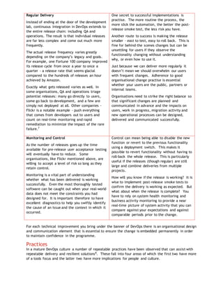 Regular Delivery
Instead of ending at the door of the development
lab, continuous Integration in DevOps extends to
the entire release chain: including QA and
operations. The result is that individual releases
are far less complex and come out much more
frequently.
The actual release frequency varies greatly
depending on the company’s legacy and goals.
For example, one Fortune 100 company improved
its release cycle from once a year to once a
quarter - a release rate that seems glacial
compared to the hundreds of releases an hour
achieved by Amazon.
Exactly what gets released varies as well. In
some organisations, QA and operations triage
potential releases: many go directly to users,
some go back to development, and a few are
simply not deployed at all. Other companies -
Flickr is a notable example - push everything
that comes from developers out to users and
count on real-time monitoring and rapid
remediation to minimize the impact of the rare
failure.7
One secret to successful implementations is
practise. The more routine the process, the
more slick the automation, the better the post-
release smoke test, the less risk you have.
Another route to success is making the release
smaller – east to test, easy to roll back. This is
fine for behind-the scenes changes but can be
unsettling for users if they observe the
functionality changing without understanding
why, or even how to use it.
Just because we can deliver more regularly it
doesn’t mean we should overwhelm our users
with frequent changes. Adherence to good
organisational change practise is essential
whether your users are the public, partners or
internal teams.
Organisations need to strike the right balance so
that significant changes are planned and
communicated in advance and the impacts on
users, work in progress, migration activity and
new operational processes can be designed,
delivered and communicated successfully.
Monitoring and Control
As the number of releases goes up the time
available for pre-release user acceptance testing
will eventually have to reduce. Some
organisations, like Flickr mentioned above, are
willing to accept a level of risk so long as they
retain control.
Monitoring is a vital part of understanding
whether what has been delivered is working
successfully. Even the most thoroughly tested
software can be caught out when your real-world
data does not meet the constraints you had
designed for. It is important therefore to have
excellent diagnostics to help you swiftly identify
the cause of an issue and the context in which it
occurred.
Control can mean being able to disable the new
function or revert to the previous functionality
using a deployment switch. This makes it
possible to revert functionality without having to
roll-back the whole release. This is particularly
useful if the releases (though regular) are still
large and combine deliveries from multiple
projects.
How will you know if the release is working? It is
wise to implement post-release smoke tests to
confirm the delivery is working as expected. But
what about when the release is complete? You
have to rely on system health monitoring and
business activity monitoring to provide a near
real-time picture of system activity that you can
compare against your expectations and against
comparable periods prior to the change.
For each technical improvement you bring under the banner of DevOps there is an organisational design
and communication element that is essential to ensure the change is embedded permanently in order
to maintain confidence in the programme.
Practices
In a mature DevOps culture a number of repeatable practices have been observed that can assist with
repeatable delivery and resilient solutions8
. These fall into four areas of which the first two have more
of a tools focus and the latter two have more implications for people and culture.
 