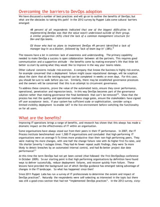 Overcoming the barriers to DevOps adoption
We have discussed a number of best practices and will go on to outline the benefits of DevOps; but
what are the obstacles to taking this path? In the 2012 survey by Puppet Labs some cultural barriers
emerged:
48 percent of all respondents indicated that one of the biggest difficulties in
implementing DevOps was that the value wasn't understood outside of their group.
A similar proportion (43%) cited the lack of a common management structure for
Dev and Ops teams.
Of those who had no plans to implement DevOps 49 percent identified a lack of
manager buy-in as a blocker, followed by "lack of team buy-in" (38%).9
The reasons have a lot in common: lack of awareness and understanding. The primary capability
needed to make DevOps a success is open collaboration between all the partners. This requires good
communication and a supportive attitude – the benefits come by making everyone’s life that little bit
better so start by asking what they would like to improve in the way your teams relate.
Other cultural concerns include risk aversion. A company that knows the business is highly risk averse,
for example concerned that a deployment failure might cause reputational damage, will be sceptical
about the claim that all the testing required can be completed in weeks or even days. For this case,
you should be sure to walk before you run. Similarly, there may be established governance processes
and the owners will be concerned that this is an attempt to circumvent governance.
To address these concerns, prove the value of the automated tests, ensure they cover performance,
operational, penetration and regression tests. In this way DevOps becomes part of the governance
solution rather than making governance the final bottleneck that can’t be removed10
. Show that the
process has met the quality and operational readiness stage gates, ensure the stakeholders have signed
off user acceptance tests. If your system has sufficient scale or sophistication, consider using a
limited-visibility deployment to enable UAT in the live environment before switching the functionality
on for all users.
What are the benefits?
Improving IT operations brings a range of benefits, and research has shown that this always has made a
dramatic impact on the effectiveness of IT within an organisation.
Some organisations have always stood out from their peers in their IT performance. In 2007, the IT
Process Institute benchmarked over 1,500 IT organisations and concluded that high-performing IT
organisations were on average 5-7x times more productive than their non-high performing peers. They
were making 14x more changes, with one-half the change failure rate with 4x higher first fix rates, and
10x shorter Severity 1 outages times. They had 4x fewer repeat audit findings, they were 5x more
likely to detect breaches by an automated internal control, and had 8x better project due date
performance!11
At this time the term DevOps had not yet been coined (that followed the first DevOpsDays conference
in October 2009). So our starting point is that high performing organisations by definition have found
ways to deliver successfully, reduce deployment failures, and recover quickly from failure. These
lessons have provided the background out of which DevOps guidance has emerged taking advantage of
changes in the IT landscape. So what has happened since then?
Since 2011 Puppet Labs has run a survey of IT professionals to determine the extent and impact of
DevOps practices9
. Naturally the respondents were self-selecting as interested in the topic but there
was still a good cross-section that had not “implemented DevOps practices”. In the 2012 survey, sixty-
 