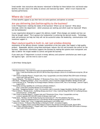 Small wonder that executives who became interested in DevOps for these bottom-line and brand-value
benefits now also value it for ability to attract and motivate top talent – which in turn improves the
business performance.
Where do I start?
If these benefits appeal to you then here are some questions and options to consider.
Are you delivering fast fashion agility to the business?
Is the IT Department meeting the needs of the business? Where can we improve? What about
internally within the department – which processes are working and which could be improved? Where
are the bottlenecks?
Is your organisation designed to support this delivery model? What changes are needed and how can
they be brought about? This is going to be fundamental to achieving the desired results. Technology,
tools and processes can help but they will not be successful unless the leadership, communication and
incentives support it.
Haut couture quality is built-in, not just window dressing
Automation of the delivery process includes automation of the test cycles that support a high quality
product. Repeatable delivery using these techniques reduces the risk and increases the control for the
business. Operational information supports the business by making the systems more transparent and
able to deliver the insight needed to control and guide the business.
If you want your IT department to excel in timely delivery and customer satisfaction you need to get
the logistics right – and the time to start is now!
© 2014 Peter Shirley-Quirk
1
Niek Bartholomeus, “My experience with introducing DevOps in a traditional enterprise”,
http://niek.bartholomeus.be/2013/01/28/introducing-a-devops-culture-in-a-traditional-enterprise, 28 Jan
2013.
2
“2014 State of DevOps Report”, Puppet Labs, http://puppetlabs.com/sites/default/files/2014-state-of-devops-
report.pdf, February 2014.
3
Damon Edwards, “The History of DevOps”, IT Revolution Press, http://itrevolution.com/the-history-of-devops.
4
New Relic, “Navigating DevOps”, http://try.newrelic.com/rs/newrelic/images/NewRelic -DevOps-Primer.pdf
5 Laurie Wurster et al, “Emerging Technology Analysis: DevOps a Culture Shift, Not a Technology”, Gartner report,
August 2013.
6
“Enterprise testing capability for continuous software delivery”,
http://www.ibm.com/ibm/devops/us/en/build/test/.
7 New Relic, “Navigating DevOps”, http://try.newrelic.com/rs/newrelic/images/NewRelic -DevOps-Primer.pdf
8
Patrick Debois, “Devops Areas - Codifying devops practices”, http://jedi.be/blog/2012/05/12/codifying-devops-
area-practices/, 12 May 2012.
9
“2013 State of DevOps Report”, Puppet Labs and IT Revolution Press, https://puppetlabs.com/wp-
content/uploads/2013/03/2013-state-of-devops-report.pdf
10
Mike Kavis, “DevOps: Are We Finally Buying into Governance?”, The Virtualization Practice,
http://www.virtualizationpractice.com/devops-finally-buying-governance-23247, October 2013.
11
Gene Kim, “Visible Ops”, http://realgenekim.squarespace.com/visible-ops/
12
James B. Brown, “5 Reasons Why DevOps is Hitting Its Stride”, Innovation Insights,
http://insights.wired.com/profiles/blogs/5-reasons-why-devops-is-hitting-its-stride, March 2014.
13
“2014 State of DevOps Report”, Puppet Labs, http://puppetlabs.com/sites/default/files/2014-state-of-devops-
report.pdf, February 2014.
 