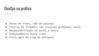 DevOps na prática
● Pense em times, não em pessoas
● Títulos de linkedin não resolvem problemas reais
● Responsabilidade de ponta a ponta
● Independência entre times
● Ciclo ágil de vida de software
 