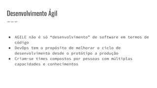 Desenvolvimento Ágil
● AGILE não é só “desenvolvimento” de software em termos de
código
● DevOps tem o propósito de melhorar o ciclo de
desenvolvimento desde o protótipo a produção
● Criam-se times compostos por pessoas com múltiplas
capacidades e conhecimentos
 