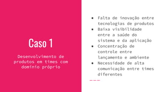 Caso 1
Desenvolvimento de
produtos em times com
domínio próprio
● Falta de inovação entre
tecnologias de produtos
● Baixa visibilidade
entre a saúde do
sistema e da aplicação
● Concentração de
controle entre
lançamento e ambiente
● Necessidade de alta
comunicação entre times
diferentes
 