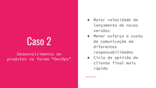 Caso 2
Desenvolvimento de
produtos na forma “DevOps”
● Maior velocidade de
lançamento de novas
versões
● Menor esforço e custo
de comunicação em
diferentes
responsabilidades
● Ciclo de opinião do
cliente final mais
rápido
 
