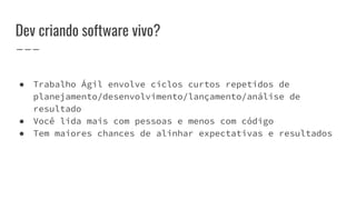 Dev criando software vivo?
● Trabalho Ágil envolve ciclos curtos repetidos de
planejamento/desenvolvimento/lançamento/análise de
resultado
● Você lida mais com pessoas e menos com código
● Tem maiores chances de alinhar expectativas e resultados
 